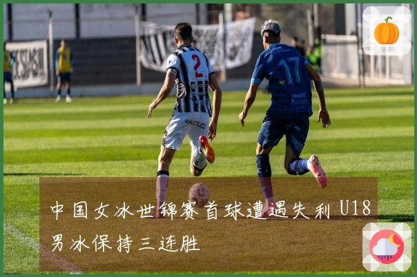 中国女冰世锦赛首球遭遇失利 U18男冰保持三连胜