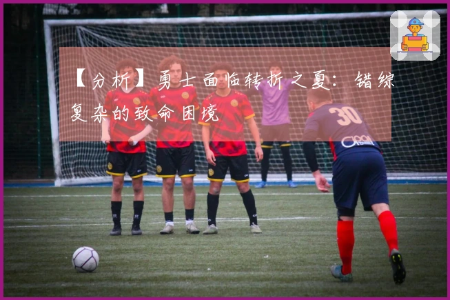 【分析】勇士面临转折之夏：错综复杂的致命困境