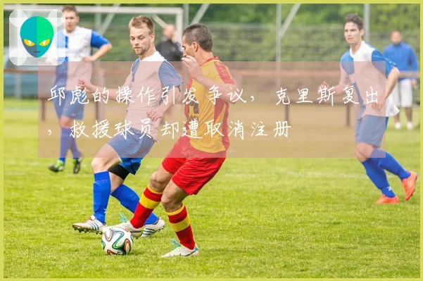 邱彪的操作引发争议，克里斯复出，救援球员却遭取消注册