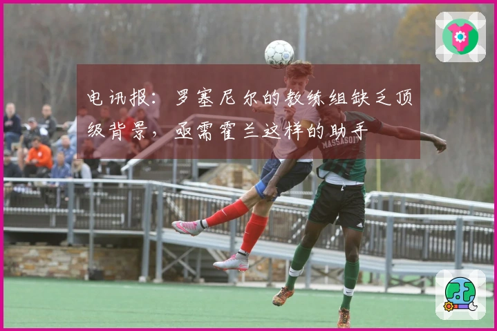 电讯报：罗塞尼尔的教练组缺乏顶级背景，亟需霍兰这样的助手