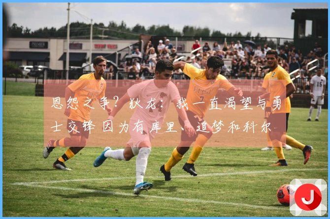 恩怨之争？狄龙：我一直渴望与勇士交锋 因为有库里、追梦和科尔