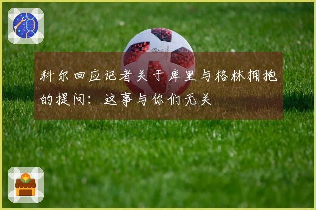 科尔回应记者关于库里与格林拥抱的提问：这事与你们无关