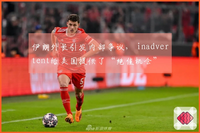 伊朗外长引发内部争议， inadvertent给美国提供了“绝佳机会”