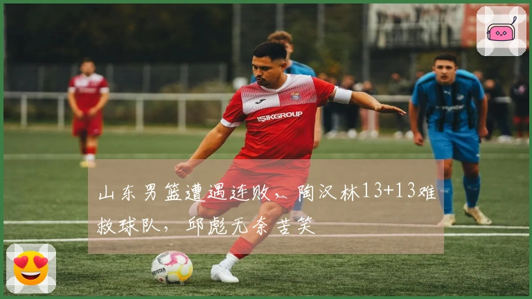 山东男篮遭遇连败，陶汉林13+13难救球队，邱彪无奈苦笑