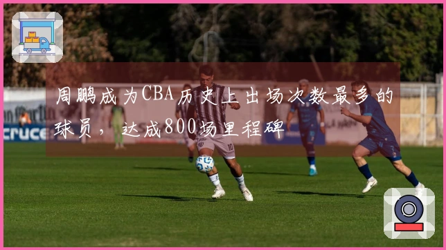 周鹏成为CBA历史上出场次数最多的球员，达成800场里程碑