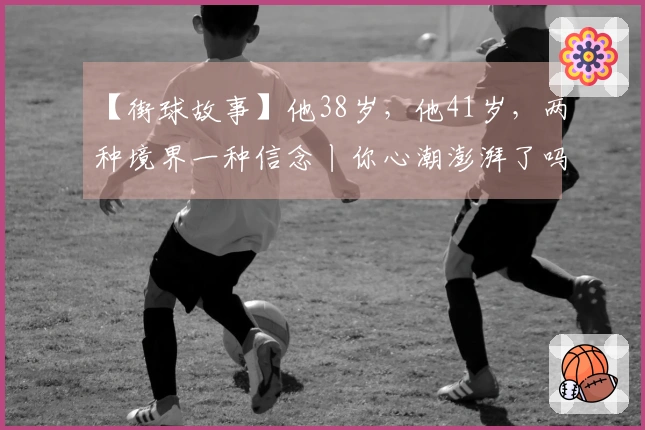 【街球故事】他38岁，他41岁，两种境界一种信念丨你心潮澎湃了吗？