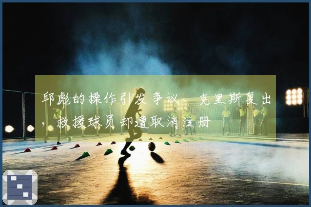 邱彪的操作引发争议，克里斯复出，救援球员却遭取消注册