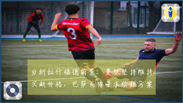 分析拉什福德前景：曼联坚持维持买断价格，巴萨或将寻求续租方案
