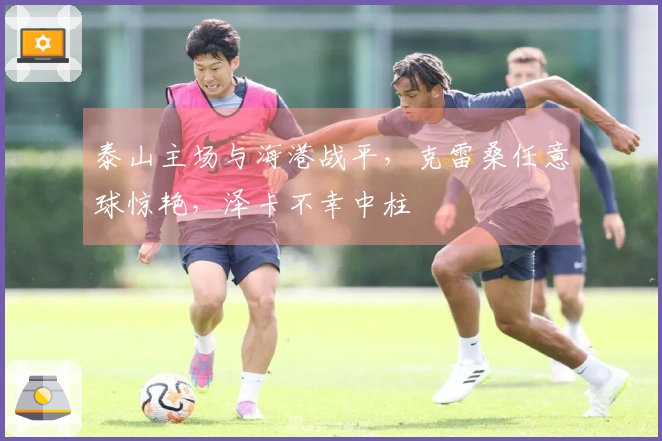 泰山主场与海港战平，克雷桑任意球惊艳，泽卡不幸中柱
