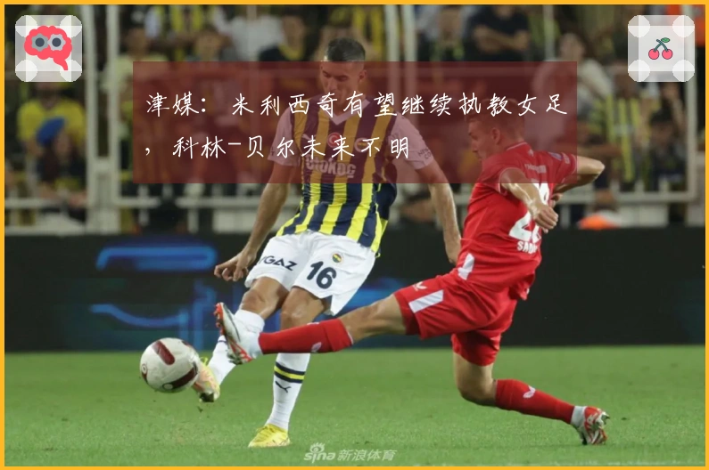 津媒：米利西奇有望继续执教女足，科林-贝尔未来不明