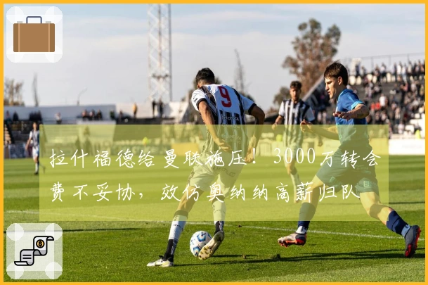 拉什福德给曼联施压！3000万转会费不妥协，效仿奥纳纳高薪归队