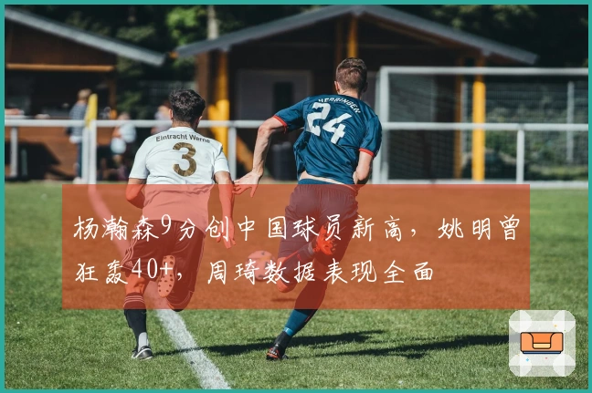 杨瀚森9分创中国球员新高，姚明曾狂轰40+，周琦数据表现全面