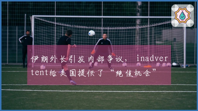 伊朗外长引发内部争议， inadvertent给美国提供了“绝佳机会”
