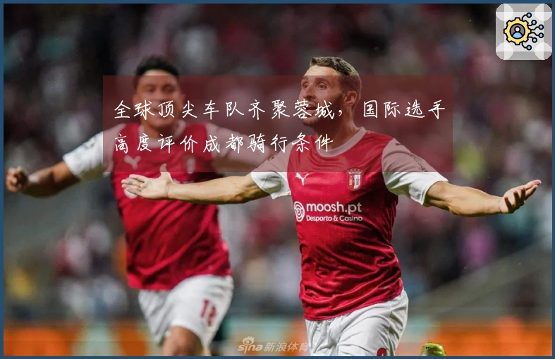 全球顶尖车队齐聚蓉城，国际选手高度评价成都骑行条件