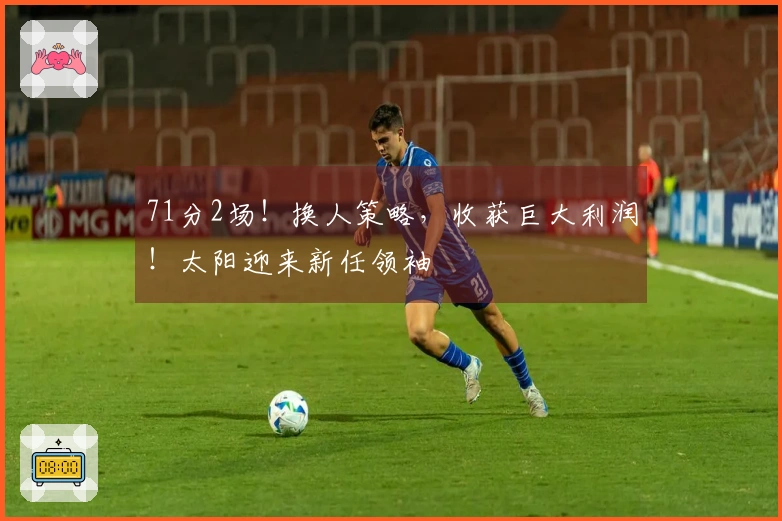 71分2场！换人策略，收获巨大利润！太阳迎来新任领袖
