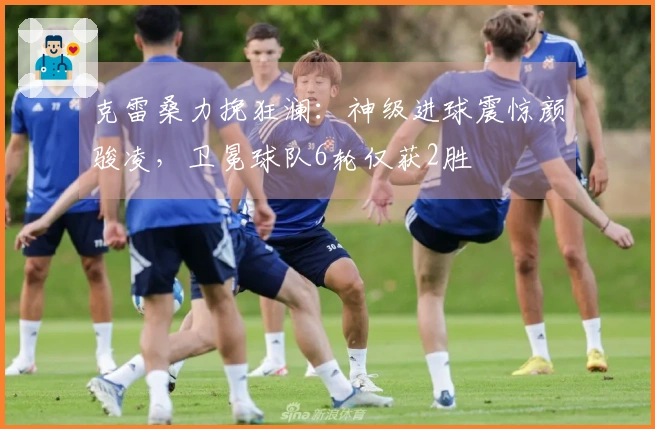 克雷桑力挽狂澜：神级进球震惊颜骏凌，卫冕球队6轮仅获2胜